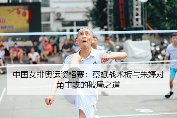中国女排奥运资格赛：蔡斌战术板与朱婷对角主攻的破局之道