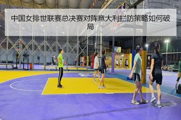 中国女排世联赛总决赛对阵意大利拦防策略如何破局